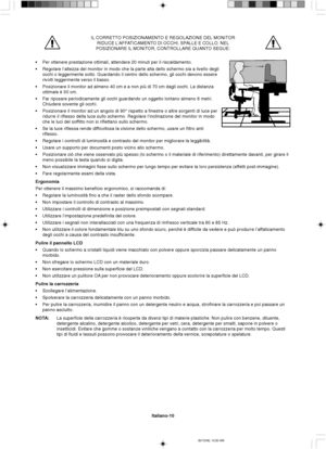 Page 78Italiano-10
IL CORRETTO POSIZIONAMENTO E REGOLAZIONE DEL MONITOR
RIDUCE L’AFFATICAMENTO DI OCCHI, SPALLE E COLLO. NEL
POSIZIONARE IL MONITOR, CONTROLLARE QUANTO SEGUE:
•Per ottenere prestazione ottimali, attendere 20 minuti per il riscaldamento.
•Regolare l’altezza del monitor in modo che la parte alta dello schermo sia a livello degli
occhi o leggermente sotto. Guardando il centro dello schermo, gli occhi devono essere
rivolti leggermente verso il basso.
•Posizionare il monitor ad almeno 40 cm e a non...