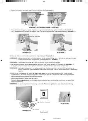 Page 82Nederlands-4
Illustratie E.1
De stand ON De stand OFF
Aan/uit-knopVacation-schakelaar
Illustratie E.2
Plaats eerst de bovenzijde
Illustratie D.1
Illustratie D.2
USB-kabel
(alleen model NX)
Plat
Illustratie C.3 (Afbeelding: model LCD2070NX)
D-Sub-kabel
8. Zorg ervoor dat alle kabels plat tegen het voetstuk rusten (zie Illustratie C.3).
9. Houd de kabels stevig op hun plaats en plaats vervolgens de kabelbehuizing op het voetstuk (zie illustratie D.1).
Als u de kabelbehuizing opnieuw wilt openen, moet u de...