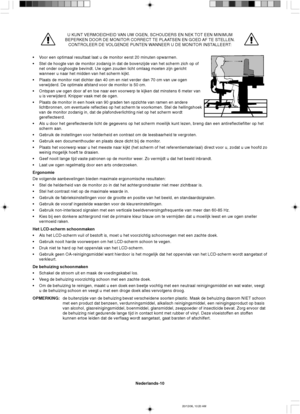 Page 88Nederlands-10
U KUNT VERMOEIDHEID VAN UW OGEN, SCHOUDERS EN NEK TOT EEN MINIMUM
BEPERKEN DOOR DE MONITOR CORRECT TE PLAATSEN EN GOED AF TE STELLEN.
CONTROLEER DE VOLGENDE PUNTEN WANNEER U DE MONITOR INSTALLEERT:
•Voor een optimaal resultaat laat u de monitor eerst 20 minuten opwarmen.
•Stel de hoogte van de monitor zodanig in dat de bovenzijde van het scherm zich op of
net onder ooghoogte bevindt. Uw ogen zouden licht omlaag moeten zijn gericht
wanneer u naar het midden van het scherm kijkt.
•Plaats de...