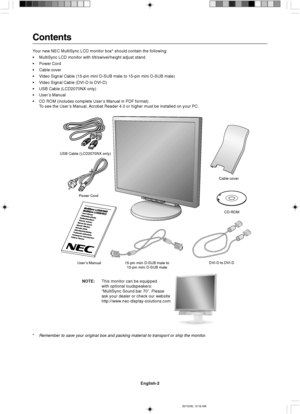 Page 10English-2
Contents
Your new NEC MultiSync LCD monitor box* should contain the following:
•MultiSync LCD monitor with tilt/swivel/height adjust stand
•Power Cord
•Cable cover
•Video Signal Cable (15-pin mini D-SUB male to 15-pin mini D-SUB male)
•Video Signal Cable (DVI-D to DVI-D)
•USB Cable (LCD2070NX only)
•User’s Manual
•CD ROM (includes complete User’s Manual in PDF format).
To see the User’s Manual, Acrobat Reader 4.0 or higher must be installed on your PC.
*
Remember to save your original box and...