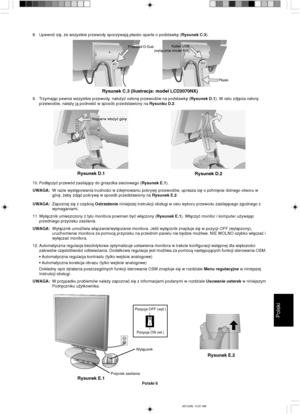 Page 93Polski
Polski-5
Najpierw w∏o˝yç gór´
Rysunek D.1
Rysunek D.2
Kabel USB
(wy∏àcznie model NX)
P∏aski
Rysunek C.3 (Ilustracja: model LCD2070NX)
Przewód D-Sub
Rysunek E.1
Przycisk zasilaniaWy∏àcznik
Rysunek E.2
8. Upewniç si´, ˝e wszystkie przewody spoczywajà p∏asko oparte o podstawk´ (Rysunek C.3).
9. Trzymajàc pewnie wszystkie przewody, na∏o˝yç os∏on´ przewodów na podstawk´ (Rysunek D.1). W celu zdj´cia os∏ony
przewodów, nale˝y jà podnieÊç w sposób przedstawiony na Rysunku D.2.
10. Pod∏àczyç przewód...