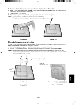 Page 95Polski
Polski-7
Rysunek S.3
Rysunek S.4
GruboÊç wspornika (wysi´gnika)
2 ~ 3.2 mm
100 mm
100 mm
Rysunek F.1
4 Êrubki (4M)
(Maks. d∏ugoÊç: 14mm)
5. Nast´pnie podnieÊ podstawk´, ˝eby od∏àczyç górne haczyki i zdejmij podstawk´ (Rysunek S.3).
6. Wykr´ç 2 Êrubki na szczycie monitora (Rysunek S.4). Po wykonaniu powy˝szych operacji monitor jest przygotowany do
zastosowania alternatywnej metody zamocowania.
7. Pod∏àcz przewody z ty∏u monitora.
8. W powtórnego przymocowania podstawki, wykonaj powy˝sze czynnoÊci w...