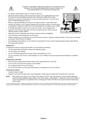 Page 6English-4 CORRECT PLACEMENT AND ADJUSTMENT OF THE MONITOR CAN
REDUCE EYE, SHOULDER AND NECK FATIGUE. CHECK THE
FOLLOWING WHEN YOU POSITION THE MONITOR:
•For optimum performance, allow 20 minutes for warm-up.
•Adjust the monitor height so that the top of the screen is at or slightly below eye level.
Your eyes should look slightly downward when viewing the middle of the screen.
•Position your monitor no closer than 40 cm and no further away than 70 cm from your
eyes. The optimal distance is 50 cm.
•Rest...