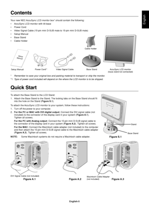 Page 7English
English-5
Macintosh Cable Adapter
(not included)
Contents
Your new NEC AccuSync LCD monitor box* should contain the following:
•AccuSync LCD monitor with tilt base
•Power Cord
•Video Signal Cable (15-pin mini D-SUB male to 15-pin mini D-SUB male)
•Setup Manual
•Base Stand
•Cable Holder
Setup ManualPower Cord*1Video Signal CableBase Stand AccuSync LCD monitor
(base stand not connected) Cable Holder
*Remember to save your original box and packing material to transport or ship the monitor.
*1Type of...