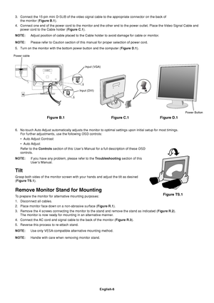 Page 8English-6
3. Connect the 15-pin mini D-SUB of the video signal cable to the appropriate connector on the back of
the monitor (Figure B.1).
4. Connect one end of the power cord to the monitor and the other end to the power outlet. Place the Video Signal Cable and
power cord to the Cable holder (Figure C.1).
NOTE:Adjust position of cable placed to the Cable holder to avoid damage for cable or monitor.
NOTE:Please refer to Caution section of this manual for proper selection of power cord.
5. Turn on the...