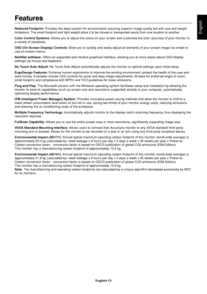 Page 15English
English-13
Features
Reduced Footprint: Provides the ideal solution for environments requiring superior image quality but with size and weight
limitations. The small footprint and light weight allow it to be moved or transported easily from one location to another.
Color Control Systems: Allows you to adjust the colors on your screen and customize the color accuracy of your monitor to
a variety of standards.
OSD (On-Screen Display) Controls: Allow you to quickly and easily adjust all elements of...