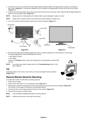 Page 8English-6
3. Connect the 15-pin mini D-SUB of the video signal cable and Audio Cable to the appropriate connector on the back of
the monitor (Figure B.1). Connect the Headphone (not included) to the appropriate connector at the left of the monitor
(Figure C.1).
4. Connect one end of the power cord to the monitor and the other end to the power outlet. Place the Video Signal Cable and
power cord to the Cable holder (Figure B.1).
NOTE:Adjust position of cable placed to the Cable holder to avoid damage for...