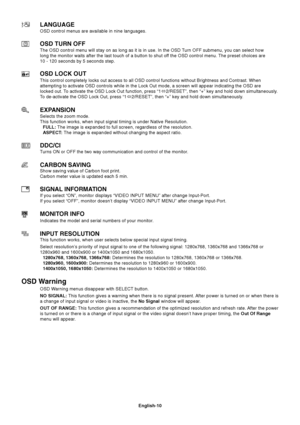 Page 12
English-10
LANGUAGE
OSD control menus are available in nine languages.
OSD TURN OFF
The OSD control menu will stay on as long as it is in use. In the OSD Turn OFF submenu, you can select how
long the monitor waits after the last touch of a button to shut off the OSD control menu. The preset choices are
10 - 120 seconds by 5 seconds step.
OSD LOCK OUT
This control completely locks out access to all OSD control functions wi\
thout Brightness and Contrast. When
attempting to activate OSD controls while in...