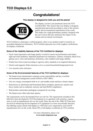 Page 16
English-14
TCO Displays 5.0
Congratulations!
This display is designed for both you and the planet!The display you have just purchased carries the TCO
Certified label. This ensures that your display is designed,
manufactured and tested according to some of the strictest
quality and environmental requirements in the world.
This makes for a high performance product, designed with
the user in focus that also minimizes the impact on the
climate and our natural environment.
TCO Certified is a third party...