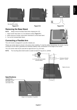 Page 9
English
English-7
Figure R.1
Non-abrasive surface
Figure R.2 Figure R.3
Removing the Base Stand
NOTE:Always remove the Base Stand when shipping the LCD.
1. Place monitor face down on a non-abrasive surface ( Figure R.1).
2. While using your thumbs, press button downward to unlock base stand.
3. Pull out the unlocked Base Stand.
Connecting a Flexible Arm
This LCD monitor is designed for use with a flexible arm.
Please use screws (4pcs) as shown in the picture when installing. To meet the safety...