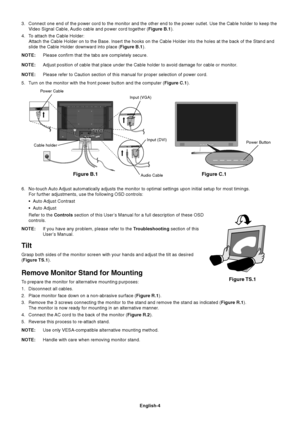 Page 5English-4
3. Connect one end of the power cord to the monitor and the other end to the power outlet. Use the Cable holder to keep the
Video Signal Cable, Audio cable and power cord together (Figure B.1).
4. To attach the Cable Holder:
Attach the Cable Holder on to the Base. Insert the hooks on the Cable Holder into the holes at the back of the Stand and
slide the Cable Holder downward into place (Figure B.1).
NOTE:Please confirm that the tabs are completely secure.
NOTE:Adjust position of cable that...