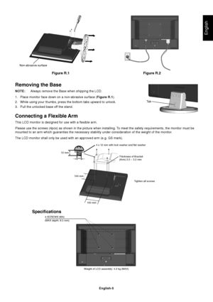 Page 6English
English-5
Figure R.1
Non-abrasive surface
Figure R.2
Removing the Base
NOTE:Always remove the Base when shipping the LCD.
1. Place monitor face down on a non-abrasive surface (Figure R.1).
2. While using your thumbs, press the bottom tabs upward to unlock.
3. Pull the unlocked base off the stand.
Connecting a Flexible Arm
This LCD monitor is designed for use with a flexible arm.
Please use the screws (4pcs) as shown in the picture when installing. To meet the safety requirements, the monitor must...