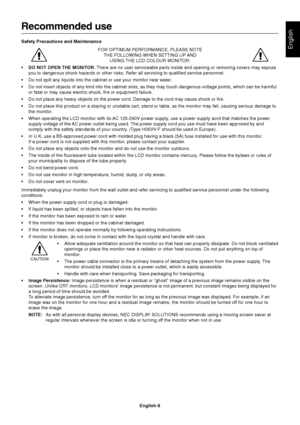 Page 10English
English-9
Recommended use
Safety Precautions and Maintenance
FOR OPTIMUM PERFORMANCE, PLEASE NOTE
THE FOLLOWING WHEN SETTING UP AND
USING THE LCD COLOUR MONITOR:
•DO NOT OPEN THE MONITOR. There are no user serviceable parts inside and opening or removing covers may expose
you to dangerous shock hazards or other risks. Refer all servicing to qualified service personnel.
•Do not spill any liquids into the cabinet or use your monitor near water.
•Do not insert objects of any kind into the cabinet...