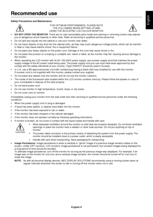 Page 10English
English-9
Recommended use
Safety Precautions and Maintenance
FOR OPTIMUM PERFORMANCE, PLEASE NOTE
THE FOLLOWING WHEN SETTING UP AND
USING THE ACCUSYNC LCD COLOUR MONITOR:
•DO NOT OPEN THE MONITOR. There are no user serviceable parts inside and opening or removing covers may expose
you to dangerous shock hazards or other risks. Refer all servicing to qualified service personnel.
•Do not spill any liquids into the cabinet or use your monitor near water.
•Do not insert objects of any kind into the...
