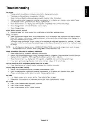 Page 14
English
English-13
Troubleshooting
No picture• The signal cable should be completely connected to the display card/comp\
uter.
• The display card should be completely seated in its slot.
• Check front power Switch and computer power switch should be in the ON p\
osition.
• Check to make sure that a supported mode has been selected on the displa\
y card or system being used. (Pleaseconsult display card or system manual to change graphics mode.)
• Check the monitor and your display card with respect to...