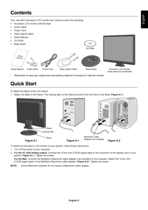Page 4
English
English-3
Contents
Your new NEC AccuSync LCD monitor box* should contain the following:
• AccuSync LCD monitor with tilt base
• Audio Cable
• Power Cord
• Video Signal Cable
• Setup Manual
• CD-ROM
• Base Stand
Quick Start
To attach the Base to the LCD Stand:
1. Attach the Base to the Stand. The locking tabs on the Stand should fit into the hole on the Base (Figure S.1).
Figure A.1
To attach the AccuSync LCD monitor to your system, follow these instructions:
1. Turn off the power to your...