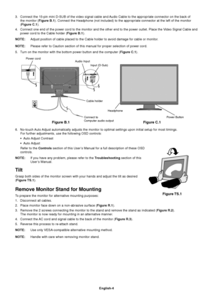 Page 5
English-4
3. Connect the 15-pin mini D-SUB of the video signal cable and Audio Cable to the appropriate connector on the back ofthe monitor ( Figure B.1). Connect the Headphone (not included) to the appropriate connector \
at the left of the monitor
( Figure C.1 ).
4. Connect one end of the power cord to the monitor and the other end to th\
e power outlet. Place the Video Signal Cable and power cord to the Cable holder ( Figure B.1).
NOTE: Adjust position of cable placed to the Cable holder to avoid...