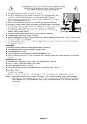 Page 13English-12 CORRECT PLACEMENT AND ADJUSTMENT OF THE MONITOR CAN
REDUCE EYE, SHOULDER AND NECK FATIGUE. CHECK THE
FOLLOWING WHEN YOU POSITION THE MONITOR:
•For optimum performance, allow 20 minutes for warm-up.
•Adjust the monitor height so that the top of the screen is at or slightly below eye level.
Your eyes should look slightly downward when viewing the middle of the screen.
•Position your monitor no closer than 40 cm and no further away than 70 cm from your
eyes. The optimal distance is 50 cm.
•Rest...