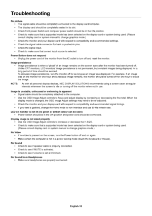 Page 17English-16
Troubleshooting
No picture
•The signal cable should be completely connected to the display card/computer.
•The display card should be completely seated in its slot.
•Check front power Switch and computer power switch should be in the ON position.
•Check to make sure that a supported mode has been selected on the display card or system being used. (Please
consult display card or system manual to change graphics mode.)
•Check the monitor and your display card with respect to compatibility and...