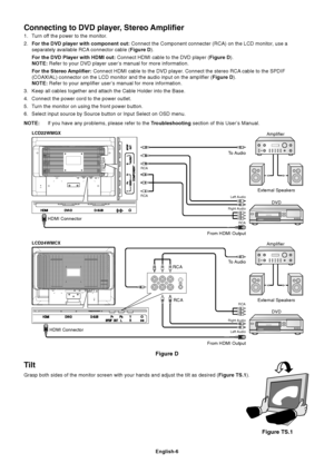 Page 7English-6
Connecting to DVD player, Stereo Amplifier
1. Turn off the power to the monitor.
2.For the DVD player with component out: Connect the Component connecter (RCA) on the LCD monitor, use a
separately available RCA connector cable (Figure D).
For the DVD Player with HDMI out: Connect HDMI cable to the DVD player (Figure D).
NOTE: Refer to your DVD player user’s manual for more information.
For the Stereo Amplifier: Connect HDMI cable to the DVD player. Connect the stereo RCA cable to the SPDIF...
