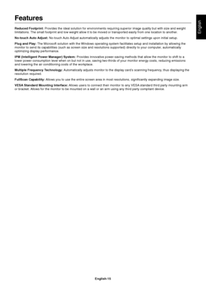 Page 16English
English-15
Features
Reduced Footprint: Provides the ideal solution for environments requiring superior image quality but with size and weight
limitations. The small footprint and low weight allow it to be moved or transported easily from one location to another.
No-touch Auto Adjust: No-touch Auto Adjust automatically adjusts the monitor to optimal settings upon initial setup.
Plug and Play: The Microsoft solution with the Windows operating system facilitates setup and installation by allowing...
