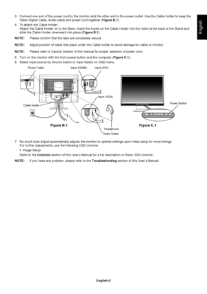 Page 6English
English-5 3. Connect one end of the power cord to the monitor and the other end to the power outlet. Use the Cable holder to keep the
Video Signal Cable, Audio cable and power cord together (Figure B.1).
4. To attach the Cable Holder:
Attach the Cable Holder on to the Base. Insert the hooks on the Cable Holder into the holes at the back of the Stand and
slide the Cable Holder downward into place (Figure B.1).
NOTE:Please confirm that the tabs are completely secure.
NOTE:Adjust position of cable...