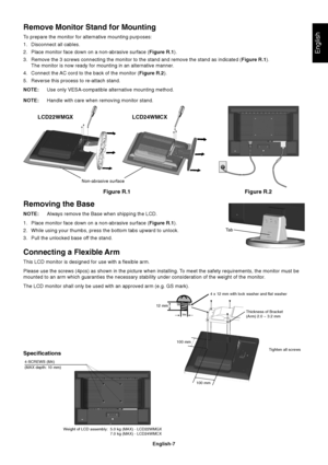 Page 8English
English-7
Figure R.1
Non-abrasive surface
Figure R.2
Removing the Base
NOTE:Always remove the Base when shipping the LCD.
1. Place monitor face down on a non-abrasive surface (Figure R.1).
2. While using your thumbs, press the bottom tabs upward to unlock.
3. Pull the unlocked base off the stand.
Connecting a Flexible Arm
This LCD monitor is designed for use with a flexible arm.
Please use the screws (4pcs) as shown in the picture when installing. To meet the safety requirements, the monitor must...