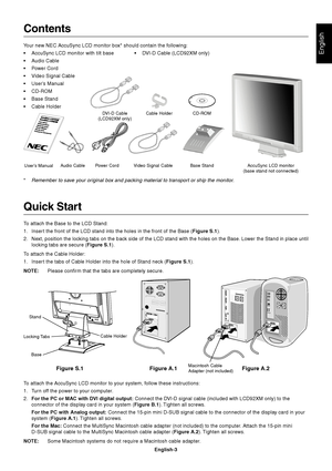 Page 4English
English-3
Contents
Your new NEC AccuSync LCD monitor box* should contain the following:
•AccuSync LCD monitor with tilt base•DVI-D Cable (LCD92XM only)
•Audio Cable
•Power Cord
•Video Signal Cable
•User’s Manual
•CD-ROM
•Base Stand
•Cable Holder
Quick Start
To attach the Base to the LCD Stand:
1. Insert the front of the LCD stand into the holes in the front of the Base (Figure S.1).
2. Next, position the locking tabs on the back side of the LCD stand with the holes on the Base. Lower the Stand in...