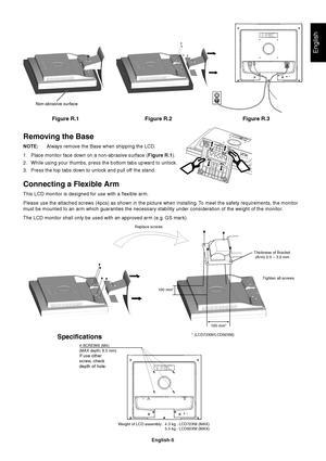 Page 6English
English-5
Figure R.1
Non-abrasive surface
Figure R.2 Figure R.3
Removing the Base
NOTE:Always remove the Base when shipping the LCD.
1. Place monitor face down on a non-abrasive surface (Figure R.1).
2. While using your thumbs, press the bottom tabs upward to unlock.
3. Press the top tabs down to unlock and pull off the stand.
Connecting a Flexible Arm
This LCD monitor is designed for use with a flexible arm.
Please use the attached screws (4pcs) as shown in the picture when installing. To meet...