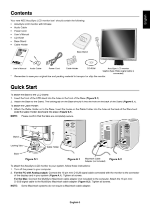 Page 4English
English-3
Contents
Your new NEC AccuSync LCD monitor box* should contain the following:
•AccuSync LCD monitor with tilt base
•Audio Cable
•Power Cord
•User’s Manual
•CD-ROM
•Base Stand
•Cable Holder
Quick Start
To attach the Base to the LCD Stand:
1. Insert the front of the LCD stand into the holes in the front of the Base (Figure S.1).
2. Attach the Base to the Stand. The locking tab on the Base should fit into the hole on the back of the Stand (Figure S.1).
To attach the Cable Holder:
1. Attach...