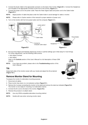 Page 5English-4
3. Connect the Audio Cable to the appropriate connector on the back of the monitor (Figure B.1). Connect the Headphone
(not included) to the appropriate connector at the front of the monitor (Figure C.1).
4. Connect the power cord to the power outlet. Place the Video Signal Cable and power cord to the Cable holder
(Figure B.1).
NOTE:Adjust position of cable that place under the Cable holder to avoid damage for cable or monitor.
NOTE:Please refer to Caution section of this manual for proper...