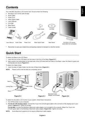 Page 4English
English-3
Contents
Your new NEC AccuSync LCD monitor box* should contain the following:
•AccuSync LCD monitor with tilt base
•Audio Cable
•Power Cord
•Video Signal Cable
•User’s Manual
•CD-ROM
•Base Stand
•Cable Holder
*
Remember to save your original box and packing material to transport or ship the monitor.
Quick Start
To attach the Base to the LCD Stand:
1. Insert the front of the LCD stand into the holes in the front of the Base (Figure S.1).
2. Next, position the locking tabs on the back...