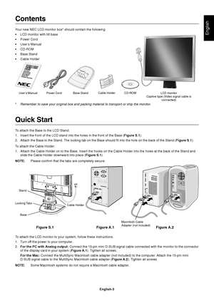 Page 4English
English-3
Contents
Your new NEC LCD monitor box* should contain the following:
•LCD monitor with tilt base
•Power Cord
•User’s Manual
•CD-ROM
•Base Stand
•Cable Holder
Quick Start
To attach the Base to the LCD Stand:
1. Insert the front of the LCD stand into the holes in the front of the Base (Figure S.1).
2. Attach the Base to the Stand. The locking tab on the Base should fit into the hole on the back of the Stand (Figure S.1).
To attach the Cable Holder:
1. Attach the Cable Holder on to the...