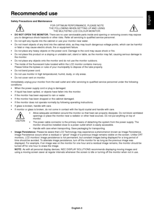 Page 5English
English-3
Recommended use
Safety Precautions and Maintenance
FOR OPTIMUM PERFORMANCE, PLEASE NOTE
THE FOLLOWING WHEN SETTING UP AND USING
THE MULTISYNC LCD COLOUR MONITOR:
•DO NOT OPEN THE MONITOR. There are no user serviceable parts inside and opening or removing covers may expose
you to dangerous shock hazards or other risks. Refer all servicing to qualified service personnel.
•Do not spill any liquids into the cabinet or use your monitor near water.
•Do not insert objects of any kind into the...