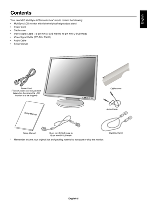 Page 7
English
English-5
Contents
Your new NEC MultiSync LCD monitor box* should contain the following:
• MultiSync LCD monitor with tilt/swivel/pivot/height adjust stand
• Power Cord
• Cable cover
•V ideo Signal Cable (15-pin mini D-SUB male to 15-pin mini D-SUB male)
•V ideo Signal Cable (DVI-D to DVI-D)
• Audio Cable
• Setup Manual
 
Power Cord
(Type of power cord included will depend on the where the LCD monitor is to be shipped)
Setup Manual 15-pin mini D-SUB male to
15-pin mini D-SUB male DVI-D to...