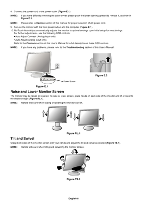 Page 10English-8
8. Connect the power cord to the power outlet (Figure E.1).
NOTE:If you have difficulty removing the cable cover, please push the lower opening upward to remove it, as show in
Figure E.2.
NOTE:Please refer to Caution section of this manual for proper selection of AC power cord.
9. Turn on the monitor with the front power button and the computer (Figure E.1).
10. No-Touch Auto Adjust automatically adjusts the monitor to optimal settings upon initial setup for most timings.
For further...