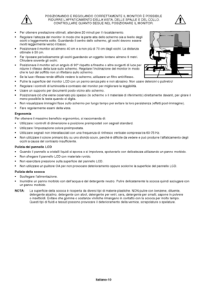 Page 11Italiano-10 POSIZIONANDO E REGOLANDO CORRETTAMENTE IL MONITOR È POSSIBILE
 RIDURRE L’AFFATICAMENTO DELLA VISTA, DELLE SPALLE E DEL COLLO.
CONTROLLARE QUANTO SEGUE NEL POSIZIONARE IL MONITOR:
•Per ottenere prestazione ottimali, attendere 20 minuti per il riscaldamento.
•Regolare l’altezza del monitor in modo che la parte alta dello schermo sia a livello degli
occhi o leggermente sotto. Guardando il centro dello schermo, gli occhi devono essere
rivolti leggermente verso il basso.
•Posizionare il monitor ad...