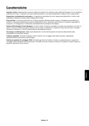 Page 14Italiano
Italiano-13
Caratteristiche
Ingombro ridotto: Rappresenta la soluzione ideale per ambienti che richiedono alta qualità dell’immagine ma con limitazioni
di dimensione e peso. L’ingombro ed il peso ridotto permettono il suo facile spostamento e trasporto da un luogo all’altro.
Regolazione completamente automatica: La regolazione automatica No-touch regola automaticamente il monitor sulle
impostazioni ottimali al momento della configurazione iniziale.
Plug and Play: La soluzione Microsoft con il...