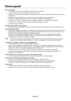 Page 15Italiano-14
Ricerca guasti
Nessuna immagine
•Il cavo segnali deve essere ben collegato alla scheda video del computer.
•La scheda video deve essere completamente inserita nel suo slot.
•Verificare che l’interruttore di alimentazione sulla parte anteriore e l’interruttore di alimentazione del computer siano in
posizione ON.
•Assicurarsi che sulla scheda video o sul sistema usato sia stato selezionato un modo supportato.
(Consultare il manuale della scheda video o del sistema per cambiare la modalità...