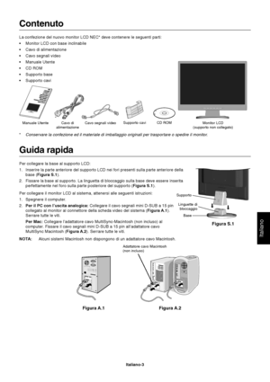 Page 4Italiano
Italiano-3
Contenuto
La confezione del nuovo monitor LCD NEC* deve contenere le seguenti parti:
•Monitor LCD con base inclinabile
•Cavo di alimentazione
•Cavo segnali video
•Manuale Utente
•CD ROM
•Supporto base
•Supporto cavi
Manuale Utente Cavo di
alimentazioneCavo segnali video Monitor LCD
(supporto non collegato) CD ROM Supporto cavi
*Conservare la confezione ed il materiale di imballaggio originali per trasportare o spedire il monitor.
Figura S.1
Supporto
Base Linguette di
bloccaggio
Guida...