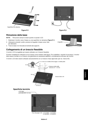 Page 6Italiano
Italiano-5
Rimozione della base
NOTA:Rimuovere sempre la base quando si sposta l’LCD.
1. Sistemare il monitor verso il basso su una superficie non abrasiva (Figura R.1).
2. Utilizzando entrambi i pollici, premere le linguette in basso verso l’alto
per sbloccare.
3. Tirare la base non bloccata ed estrarla dal supporto.
Collegamento di un braccio flessibile
Il monitor LCD è progettato per essere utilizzato con il braccio flessibile.
Durante l’installazione utilizzare le viti (4 pezzi) come...