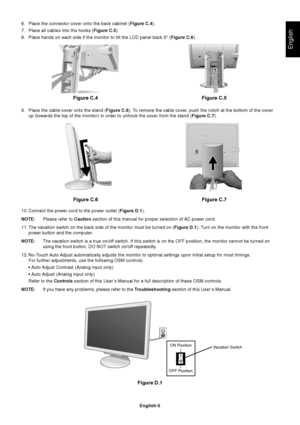 Page 7English
English-5
6. Place the connector cover onto the back cabinet (Figure C.4).
7. Place all cables into the hooks (Figure C.5).
8. Place hands on each side if the monitor to tilt the LCD panel back 5° (Figure C.6).
9. Place the cable cover onto the stand (Figure C.6). To remove the cable cover, push the notch at the bottom of the cover
up (towards the top of the monitor) in order to unhook the cover from the stand (Figure C.7).
10. Connect the power cord to the power outlet (Figure D.1).
NOTE:Please...