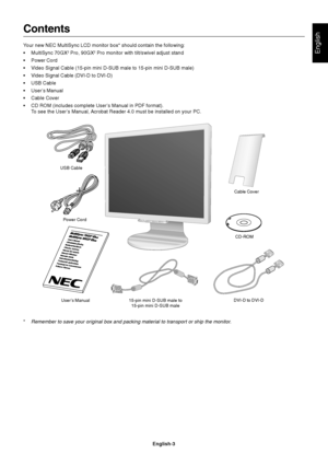 Page 5English
English-3
Contents
Your new NEC MultiSync LCD monitor box* should contain the following:
•MultiSync 70GX
2 Pro, 90GX2 Pro monitor with tilt/swivel adjust stand
•Power Cord
•Video Signal Cable (15-pin mini D-SUB male to 15-pin mini D-SUB male)
•Video Signal Cable (DVI-D to DVI-D)
•USB Cable
•User’s Manual
•Cable Cover
•CD ROM (includes complete User’s Manual in PDF format).
To see the User’s Manual, Acrobat Reader 4.0 must be installed on your PC.
MEN
U/E
XITS
EL
ET C
/1–
2R
ES
ET/D
V MOD
E...