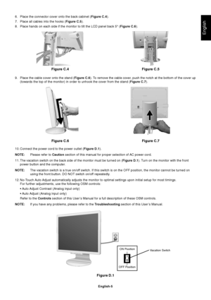 Page 7English
English-5
6. Place the connector cover onto the back cabinet (Figure C.4).
7. Place all cables into the hooks (Figure C.5).
8. Place hands on each side if the monitor to tilt the LCD panel back 5° (Figure C.6).
9. Place the cable cover onto the stand (Figure C.6). To remove the cable cover, push the notch at the bottom of the cover up
(towards the top of the monitor) in order to unhook the cover from the stand (Figure C.7).
10. Connect the power cord to the power outlet (Figure D.1).
NOTE:Please...