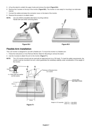 Page 9English
English-7
Figure M.4 Figure M.5
5. Lift up the stand to unlatch the upper hooks and remove the stand (Figure M.4).
6. Remove the 2 screws on the top of the monitor (Figure M.5). The monitor is now ready for mounting in an alternate
manner.
7. Connect the cables and place the connector cover on the back of the monitor.
8. Reverse this process to re-attach stand.
NOTE:Use only VESA-compatible alternative mounting method.
Handle with care when removing stand.
Flexible Arm Installation
This LCD...