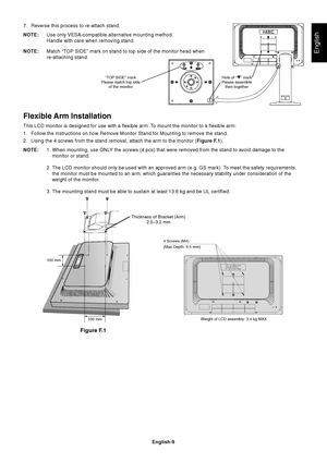 Page 11English
English-9
7. Reverse this process to re-attach stand.
NOTE:Use only VESA-compatible alternative mounting method.
Handle with care when removing stand.
NOTE: Match “TOP SIDE” mark on stand to top side of the monitor head when
re-attaching stand.
Flexible Arm Installation
This LCD monitor is designed for use with a flexible arm. To mount the monitor to a flexible arm:
1. Follow the instructions on how Remove Monitor Stand for Mounting to remo\
ve the stand.
2. Using the 4 screws from the stand...