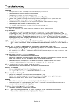 Page 18English-16
Troubleshooting
No picture• The signal cable should be completely connected to the display card/comp\
uter.
• The monitor does not support DisplayPort converter signal.
• The display card should be completely seated in its slot.
• Front Power Switch and computer power switch should be in the ON positio\
n.
• Check to make sure that a supported mode has been selected on the displa\
y card or system being used.(Please consult display card or system manual to change graphics mode.)\
• Check the...