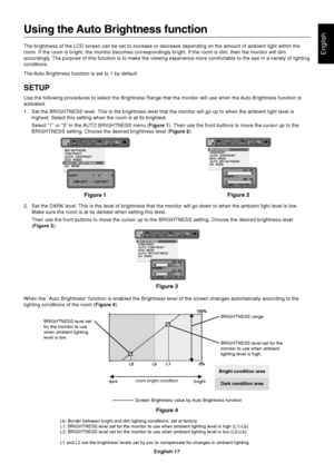 Page 19English
English-17
Using the Auto Brightness function
The brightness of the LCD screen can be set to increase or decrease depe\
nding on the amount of ambient light within the
room. If the room is bright, the monitor becomes correspondingly bright.\
 If the room is dim, then the monitor will dim
accordingly. The purpose of this function is to make the viewing experience more comf\
ortable to the eye in a variety of lighting
conditions.
The Auto Brightness function is set to 1 by default.
SETUP
Use the...