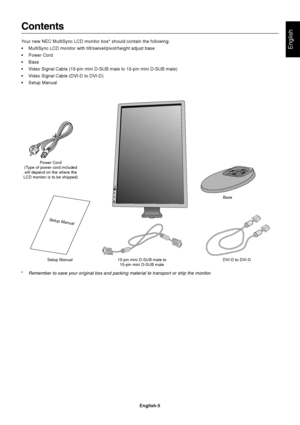 Page 7English
English-5
Contents
Your new NEC MultiSync LCD monitor box* should contain the following:
• MultiSync LCD monitor with tilt/swivel/pivot/height adjust base
• Power Cord
• Base
• Video Signal Cable (15-pin mini D-SUB male to 15-pin mini D-SUB male)
• Video Signal Cable (DVI-D to DVI-D)
• Setup Manual
Power Cord
(Type of power cord included will depend on the where the
LCD monitor is to be shipped)
Setup Manual 15-pin mini D-SUB male to
15-pin mini D-SUB male DVI-D to DVI-D
*Remember to save your...