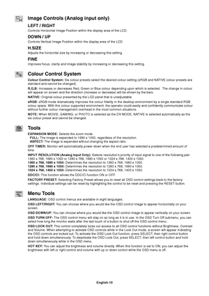 Page 12
English-10
Image Controls (Analog input only)
LEFT / RIGHT
Controls Horizontal Image Position within the display area of the LCD.
DOWN / UP
Controls Vertical Image Position within the display area of the LCD.
H.SIZE
Adjusts the horizontal size by increasing or decreasing this setting.
FINE
Improves focus, clarity and image stability by increasing or decreasing \
this setting.
Colour Control System
Colour Control System: Six colour presets select the desired colour setting (sRGB and NATIVE colour presets...